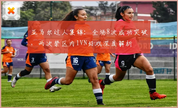 亚马尔过人集锦：全场8次成功突破，两次禁区内1VN好戏深度解析