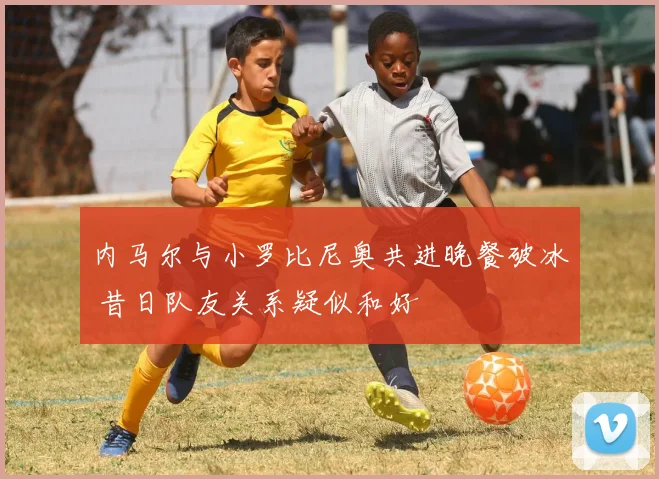 内马尔与小罗比尼奥共进晚餐破冰 昔日队友关系疑似和好