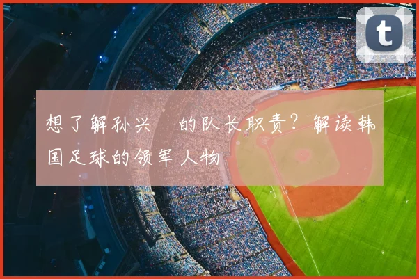 想了解孙兴慜的队长职责?解读韩国足球的领军人物