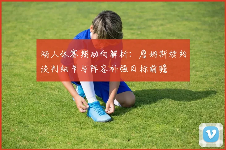 湖人休赛期动向解析：詹姆斯续约谈判细节与阵容补强目标前瞻