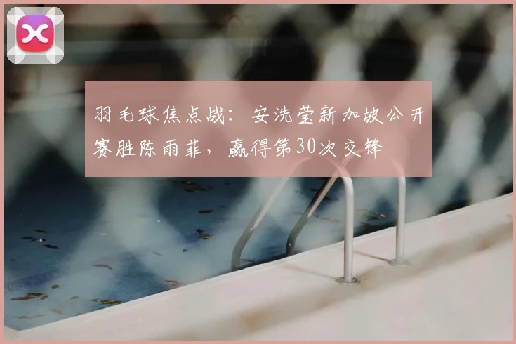 羽毛球焦点战：安洗莹新加坡公开赛胜陈雨菲，赢得第30次交锋