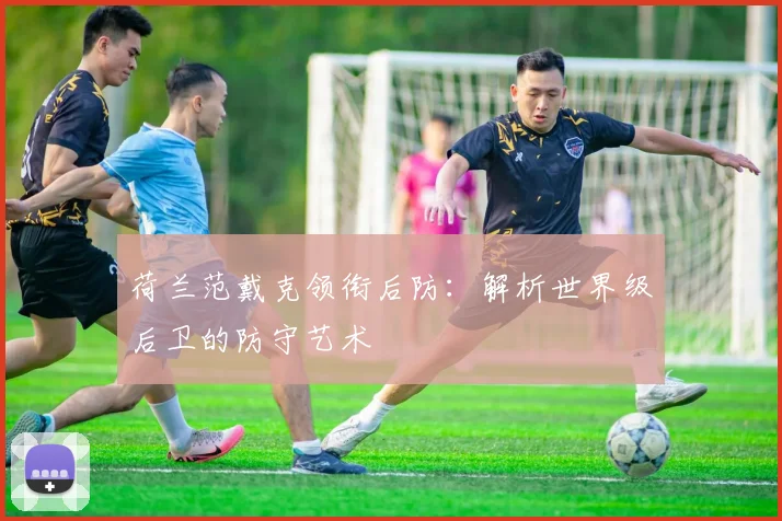 荷兰范戴克领衔后防：解析世界级后卫的防守艺术