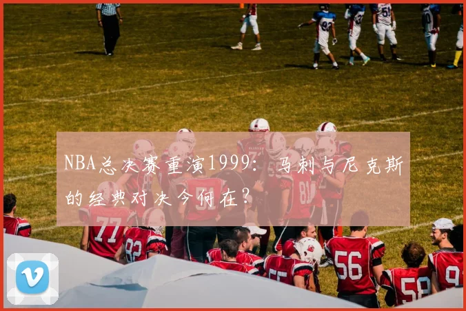 NBA总决赛重演1999：马刺与尼克斯的经典对决今何在？