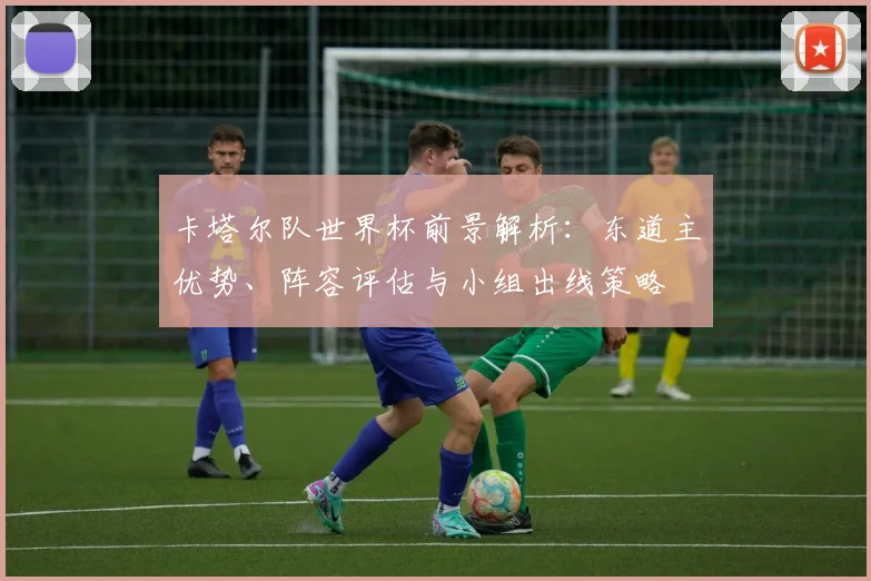卡塔尔队世界杯前景解析：东道主优势、阵容评估与小组出线策略