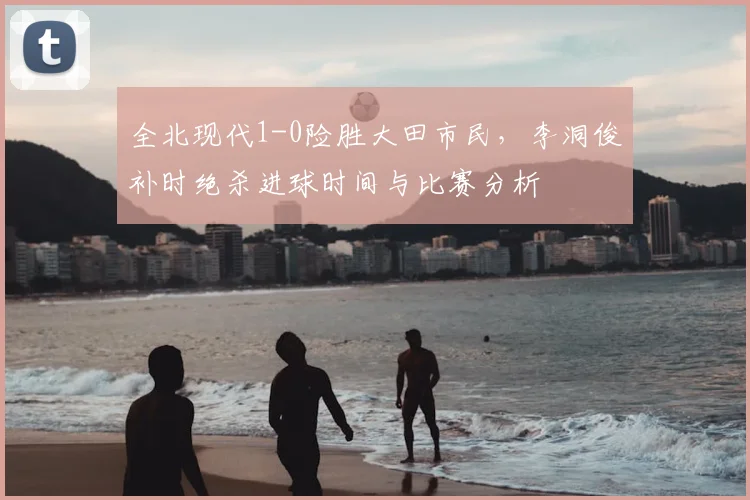 全北现代1-0险胜大田市民，李洞俊补时绝杀进球时间与比赛分析