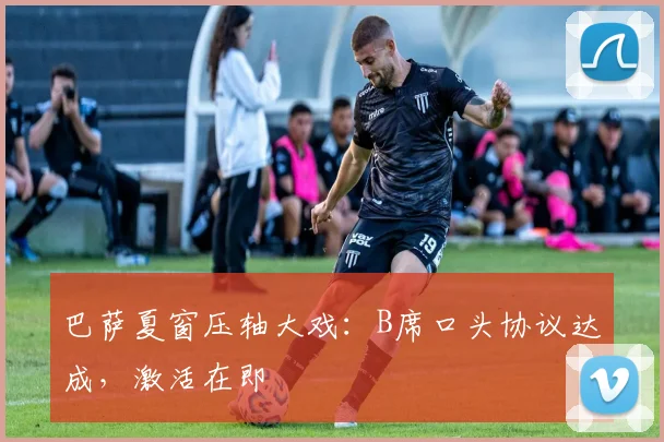 巴萨夏窗压轴大戏:B席口头协议达成,激活在即