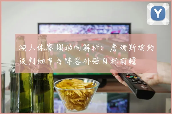 湖人休赛期动向解析：詹姆斯续约谈判细节与阵容补强目标前瞻