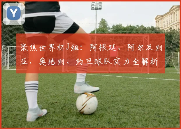 聚焦世界杯J组：阿根廷、阿尔及利亚、奥地利、约旦球队实力全解析
