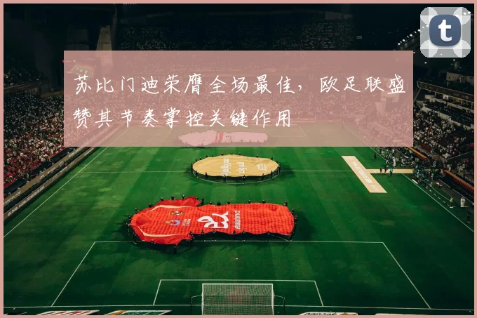 苏比门迪荣膺全场最佳，欧足联盛赞其节奏掌控关键作用