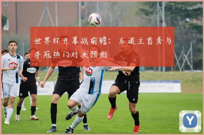 世界杯开幕战前瞻：东道主首秀与夺冠热门对决预测
